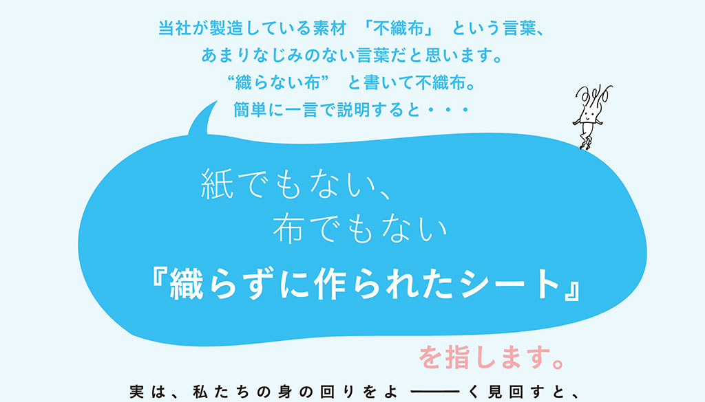 金星製紙が製造している素材「不織布」という言葉。「織らない布」と書いて不織布。簡単に一言で説明すると、紙でもない、布でもない「織らずに作られたシート」を指します。