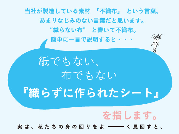 金星製紙が製造している素材「不織布」という言葉。「織らない布」と書いて不織布。簡単に一言で説明すると、紙でもない、布でもない「織らずに作られたシート」を指します。