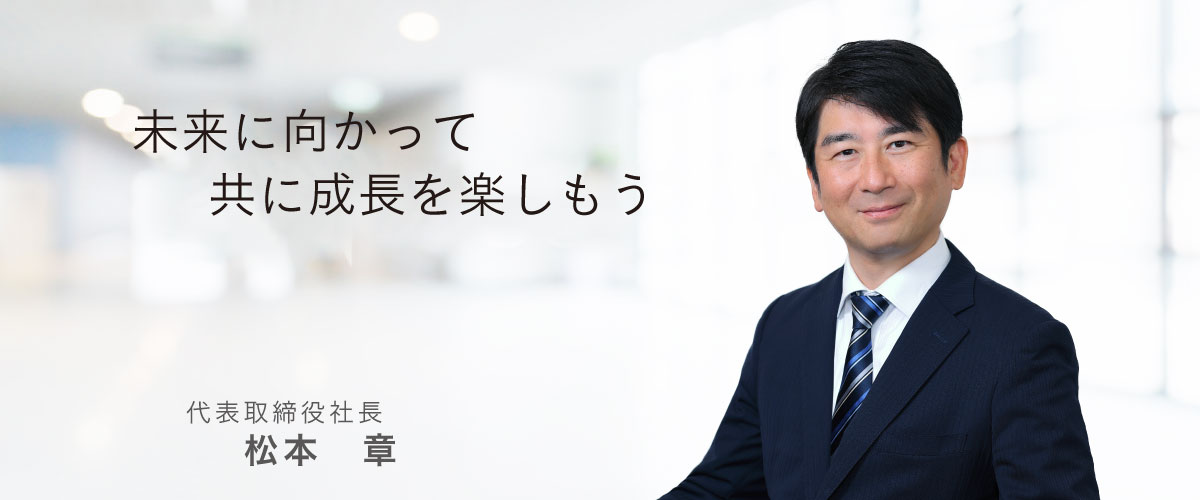 未来に向かって共に成長を楽しもう　代表取締役社長　松本章